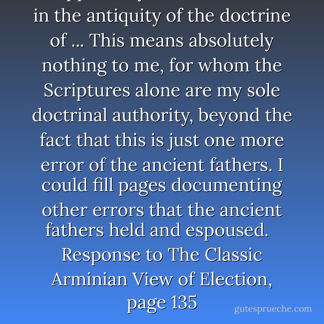 ... apparently sees some value in the antiquity of the doctrine of ... This means absolutely nothing to me, for whom the Scriptures alone are my sole doctrinal authority, beyond the fact that this is just one more error of the ancient fathers. I could fill pages documenting other errors that the ancient fathers held and espoused.<br /> <br />Response to The Classic Arminian View of Election, page 135 - Robert L. Reymond