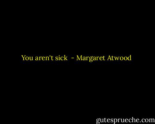 You aren't sick  - Margaret Atwood