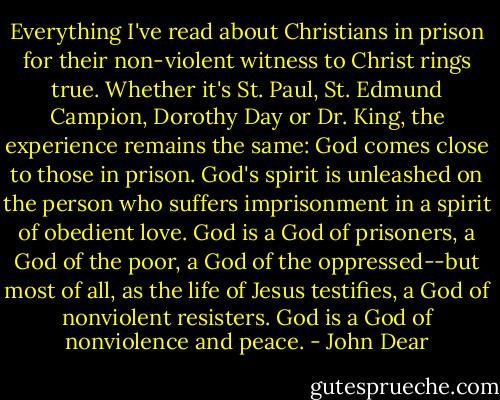 Everything I've read about Christians in prison for their non-violent witness to Christ rings true. Whether it's St. Paul, St. Edmund Campion, Dorothy Day or Dr. King, the experience remains the same: God comes close to those in prison. God's spirit is unleashed on the person who suffers imprisonment in a spirit of obedient love. God is a God of prisoners, a God of the poor, a God of the oppressed--but most of all, as the life of Jesus testifies, a God of nonviolent resisters. God is a God of nonviolence and peace. - John Dear