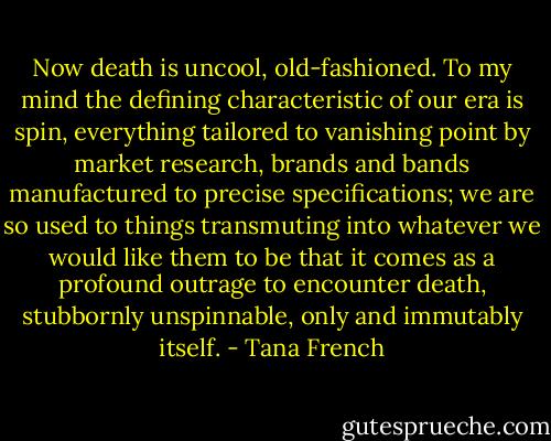 Now death is uncool, old-fashioned. To my mind the defining characteristic of our era is spin, everything tailored to vanishing point by market research, brands and bands manufactured to precise specifications; we are so used to things transmuting into whatever we would like them to be that it comes as a profound outrage to encounter death, stubbornly unspinnable, only and immutably itself. - Tana French
