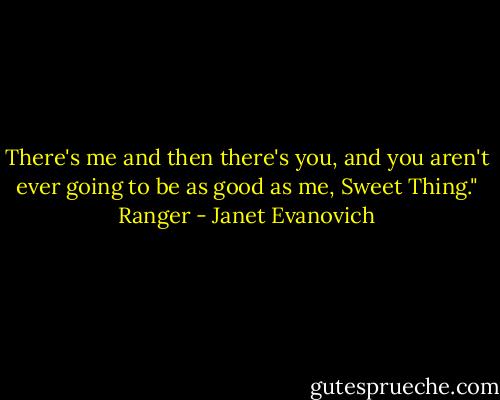 There's me and then there's you, and you aren't ever going to be as good as me, Sweet Thing."<br />Ranger - Janet Evanovich