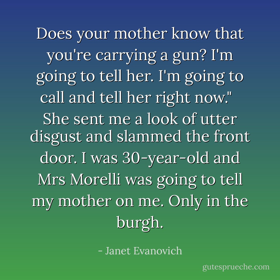 Does your mother know that you're carrying a gun? I'm going to tell her. I'm going to call and tell her right now." <br /><br />She sent me a look of utter disgust and slammed the front door. I was 30-year-old and Mrs Morelli was going to tell my mother on me. Only in the burgh. - Janet Evanovich