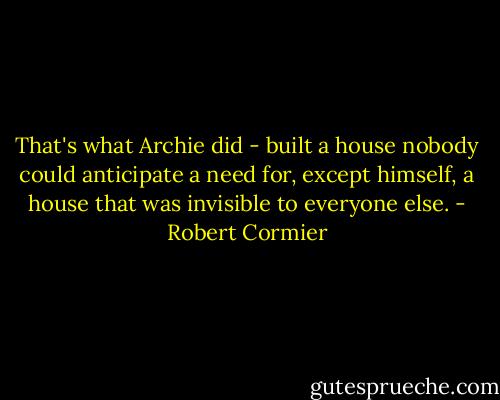 That's what Archie did - built a house nobody could anticipate a need for, except himself, a house that was invisible to everyone else. - Robert Cormier