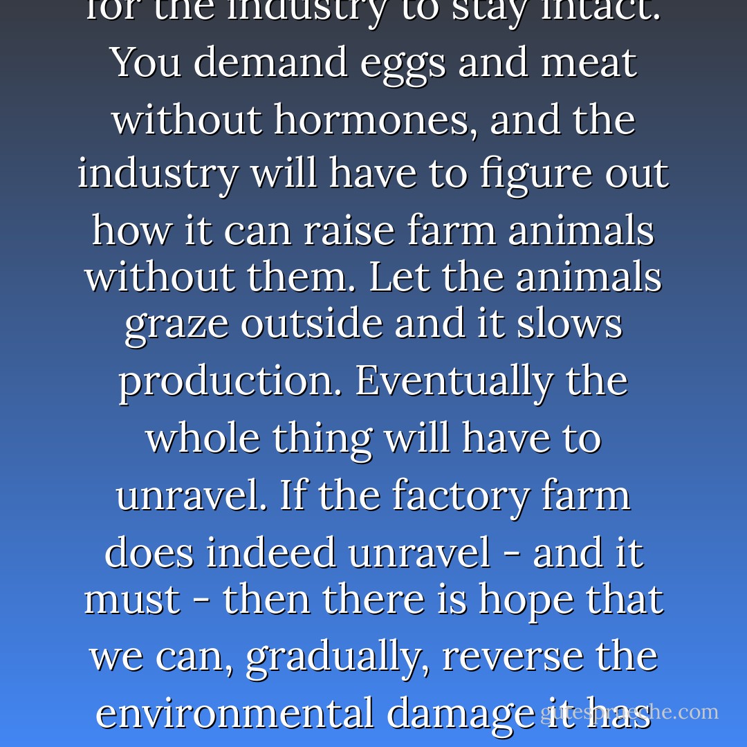 Michael Pollan likens consumer choices to pulling single threads out of a garment. We pull a thread from the garment when we refuse to purchase eggs or meat from birds who were raised in confinement, whose beaks were clipped so they could never once taste their natural diet of worms and insects. We pull out a thread when we refuse to bring home a hormone-fattened turkey for Thanksgiving dinner. We pull a thread when we refuse to buy meat or dairy products from cows who were never allowed to chew grass, or breathe fresh air, or feel the warm sun on their backs.<br />The more threads we pull, the more difficult it is for the industry to stay intact. You demand eggs and meat without hormones, and the industry will have to figure out how it can raise farm animals without them. Let the animals graze outside and it slows production. Eventually the whole thing will have to unravel.<br />If the factory farm does indeed unravel - and it must - then there is hope that we can, gradually, reverse the environmental damage it has caused. Once the animal feed operations have gone and livestock are once again able to graze, there will be a massive reduction in the agricultural chemicals currently used to grow grain for animals. And eventually, the horrendous contamination caused by animal waste can be cleaned up. None of this will be easy.<br />The hardest part of returning to a truly healthy environment may be changing the current totally unsustainable heavy-meat-eating culture of increasing numbers of people around the world. But we must try. We must make a start, one by one. - Jane Goodall