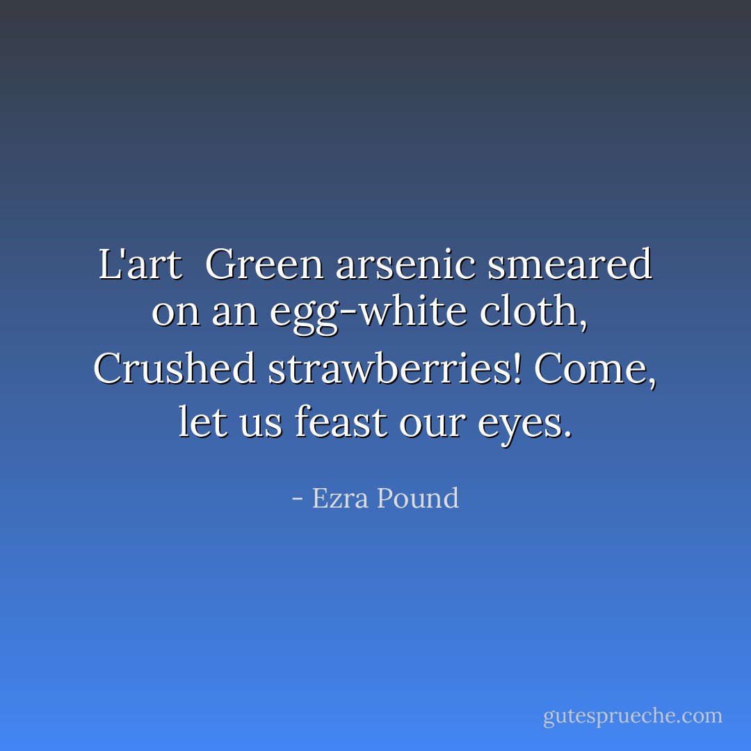 L'art<br /><br />Green arsenic smeared on an egg-white cloth, <br />Crushed strawberries! Come, let us feast our eyes. - Ezra Pound
