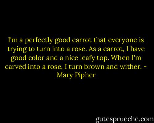I'm a perfectly good carrot that everyone is trying to turn into a rose. As a carrot, I have good color and a nice leafy top. When I'm carved into a rose, I turn brown and wither. - Mary Pipher