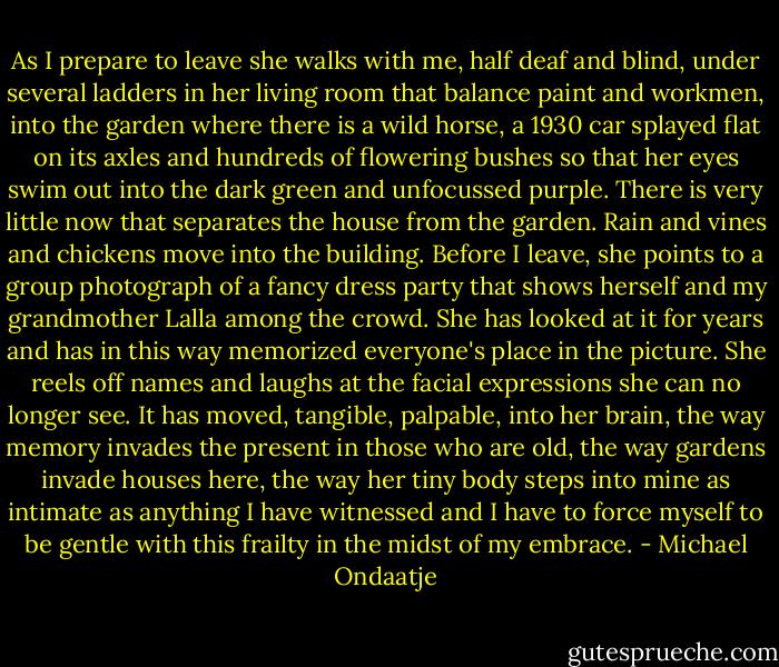 As I prepare to leave she walks with me, half deaf and blind, under several ladders in her living room that balance paint and workmen, into the garden where there is a wild horse, a 1930 car splayed flat on its axles and hundreds of flowering bushes so that her eyes swim out into the dark green and unfocussed purple. There is very little now that separates the house from the garden. Rain and vines and chickens move into the building. Before I leave, she points to a group photograph of a fancy dress party that shows herself and my grandmother Lalla among the crowd. She has looked at it for years and has in this way memorized everyone's place in the picture. She reels off names and laughs at the facial expressions she can no longer see. It has moved, tangible, palpable, into her brain, the way memory invades the present in those who are old, the way gardens invade houses here, the way her tiny body steps into mine as intimate as anything I have witnessed and I have to force myself to be gentle with this frailty in the midst of my embrace. - Michael Ondaatje