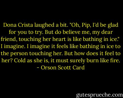 Dona Crista laughed a bit. "Oh, Pip, I'd be glad for you to try. But do believe me, my dear friend, touching her heart is like bathing in ice."<br /><br />I imagine. I imagine it feels like bathing in ice to the person touching her. But how does it feel to her? Cold as she is, it must surely burn like fire. - Orson Scott Card