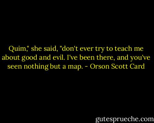 Quim," she said, "don't ever try to teach me about good and evil. I've been there, and you've seen nothing but a map. - Orson Scott Card