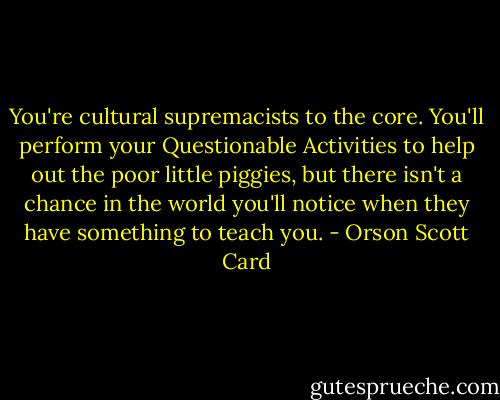 You're cultural supremacists to the core. You'll perform your Questionable Activities to help out the poor little piggies, but there isn't a chance in the world you'll notice when they have something to teach you. - Orson Scott Card