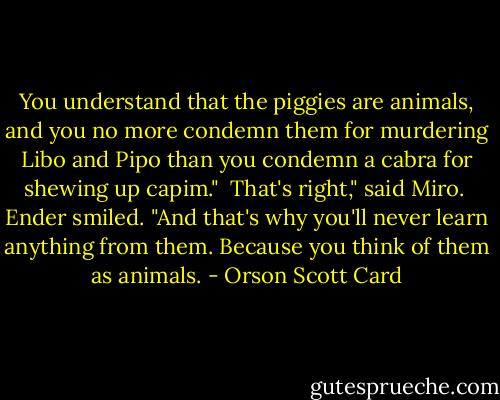 You understand that the piggies are animals, and you no more condemn them for murdering Libo and Pipo than you condemn a cabra for shewing up capim."<br /><br />That's right," said Miro.<br /><br />Ender smiled. "And that's why you'll never learn anything from them. Because you think of them as animals. - Orson Scott Card