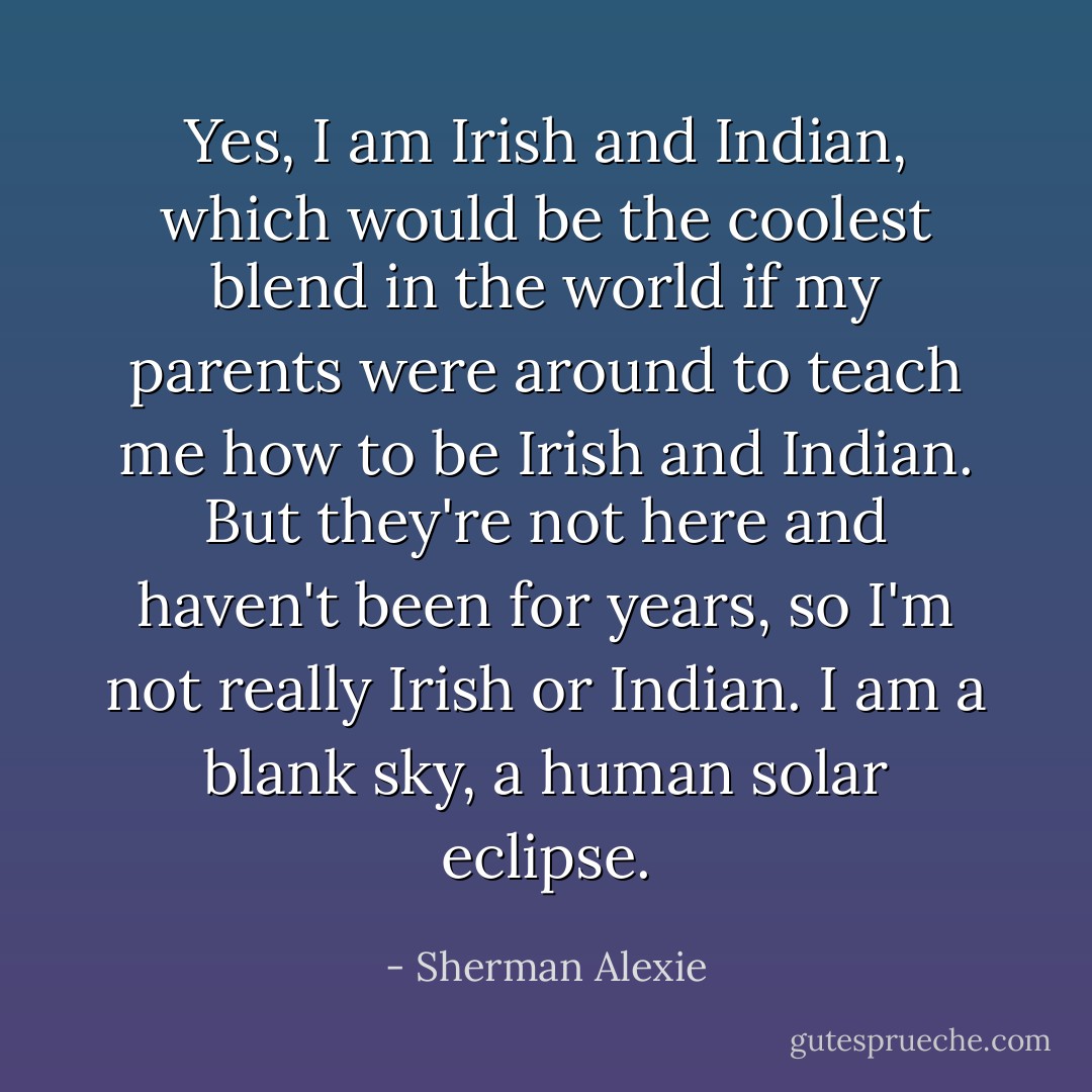 Yes, I am Irish and Indian, which would be the coolest blend in the world if my parents were around to teach me how to be Irish and Indian. But they're not here and haven't been for years, so I'm not really Irish or Indian. I am a blank sky, a human solar eclipse. - Sherman Alexie