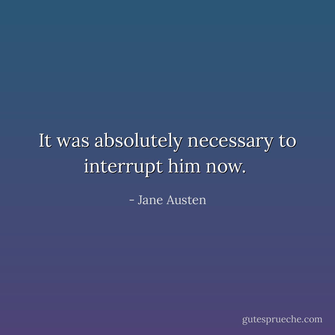 It was absolutely necessary to interrupt him now.  - Jane Austen