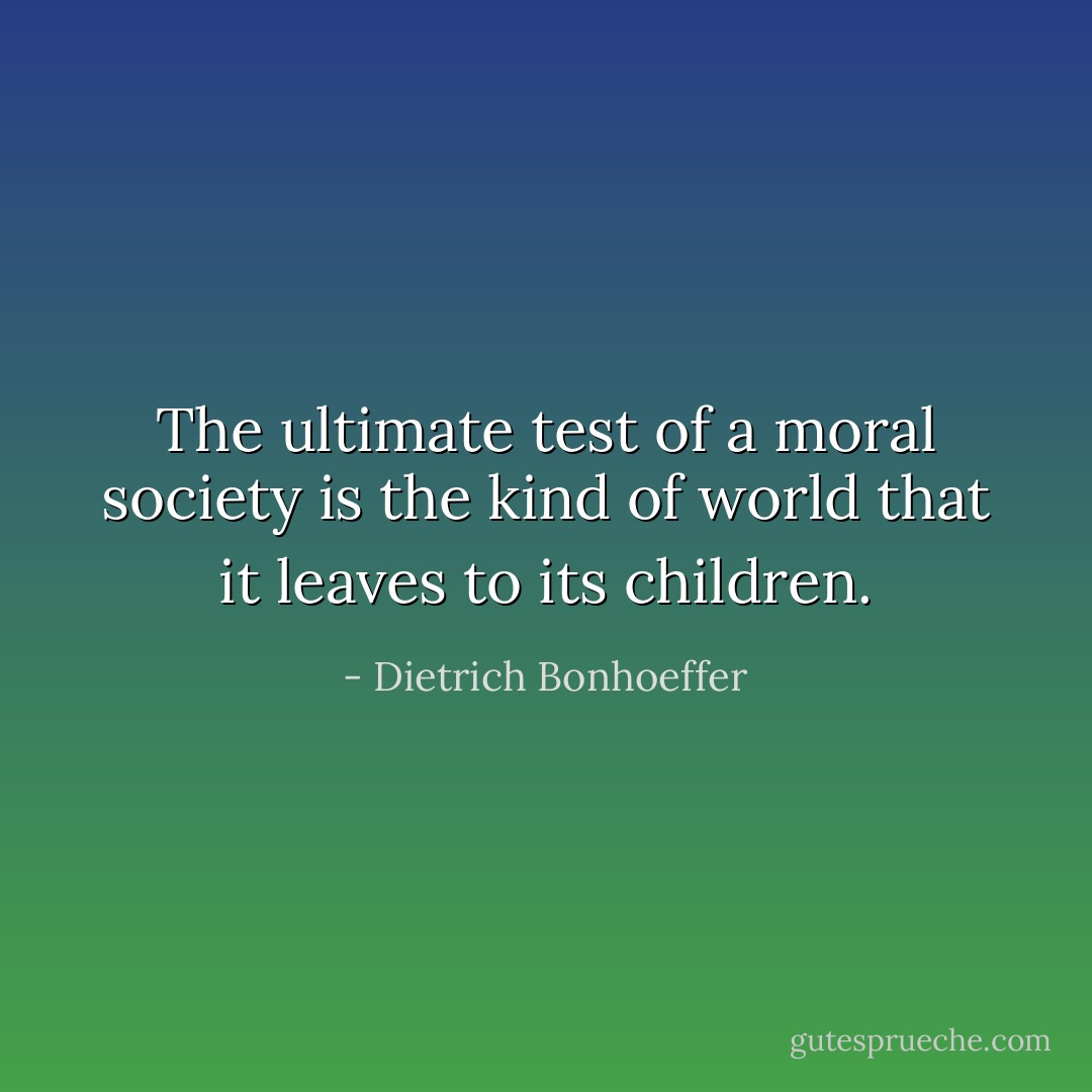 The ultimate test of a moral society is the kind of world that it leaves to its children. - Dietrich Bonhoeffer