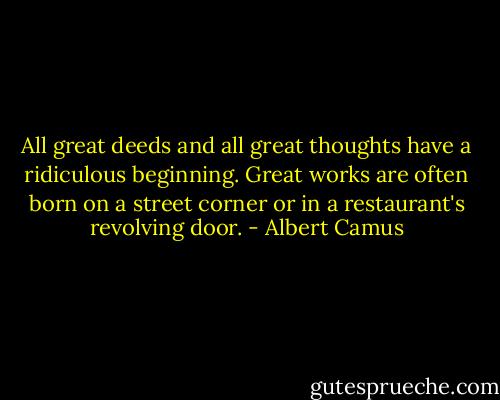 All great deeds and all great thoughts have a ridiculous beginning. Great works are often born on a street corner or in a restaurant's revolving door. - Albert Camus