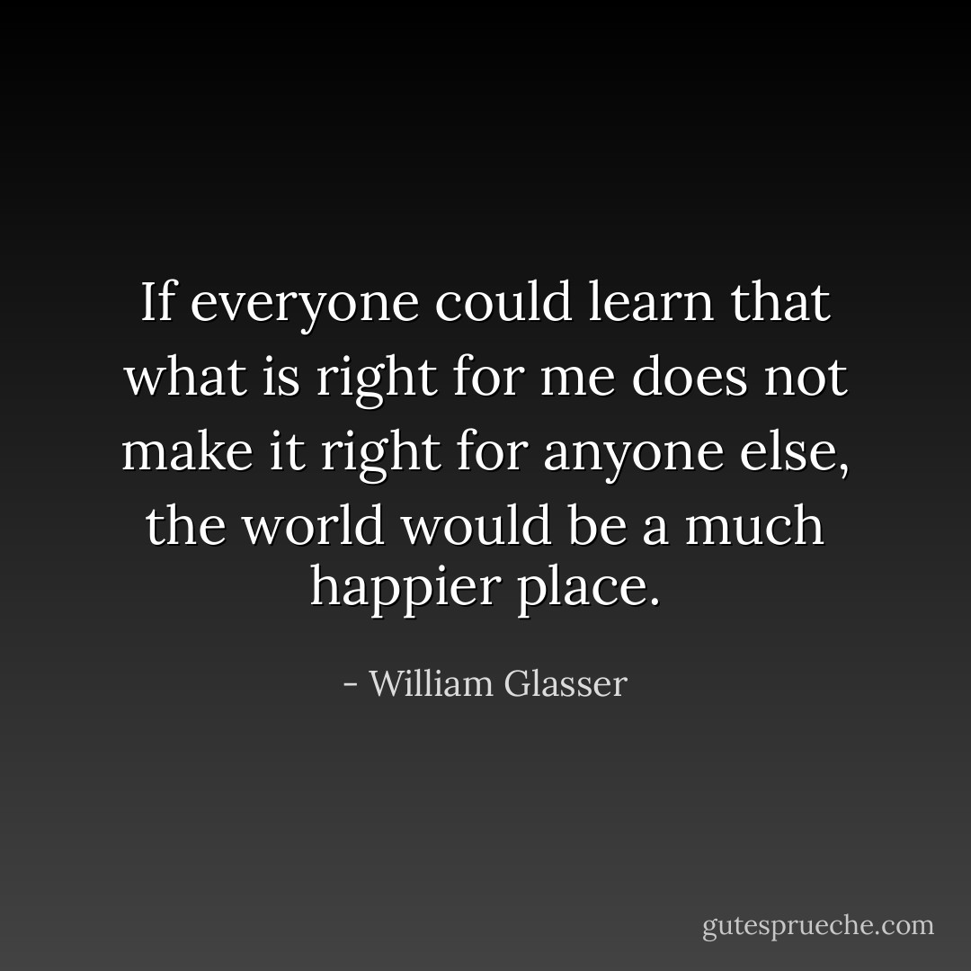 If everyone could learn that what is right for me does not make it right for anyone else, the world would be a much happier place. - William Glasser