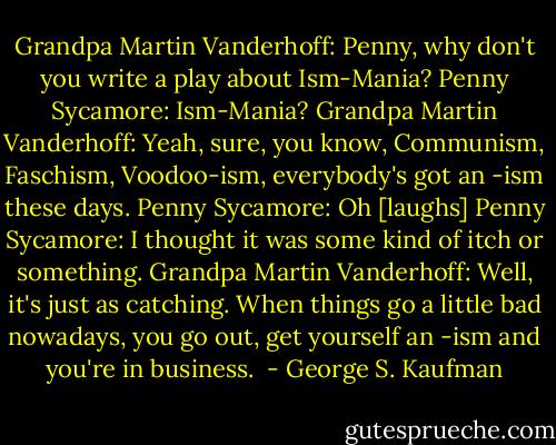 Grandpa Martin Vanderhoff: Penny, why don't you write a play about Ism-Mania?<br />Penny Sycamore: Ism-Mania?<br />Grandpa Martin Vanderhoff: Yeah, sure, you know, Communism, Faschism, Voodoo-ism, everybody's got an -ism these days.<br />Penny Sycamore: Oh<br />[laughs]<br />Penny Sycamore: I thought it was some kind of itch or something.<br />Grandpa Martin Vanderhoff: Well, it's just as catching. When things go a little bad nowadays, you go out, get yourself an -ism and you're in business.  - George S. Kaufman