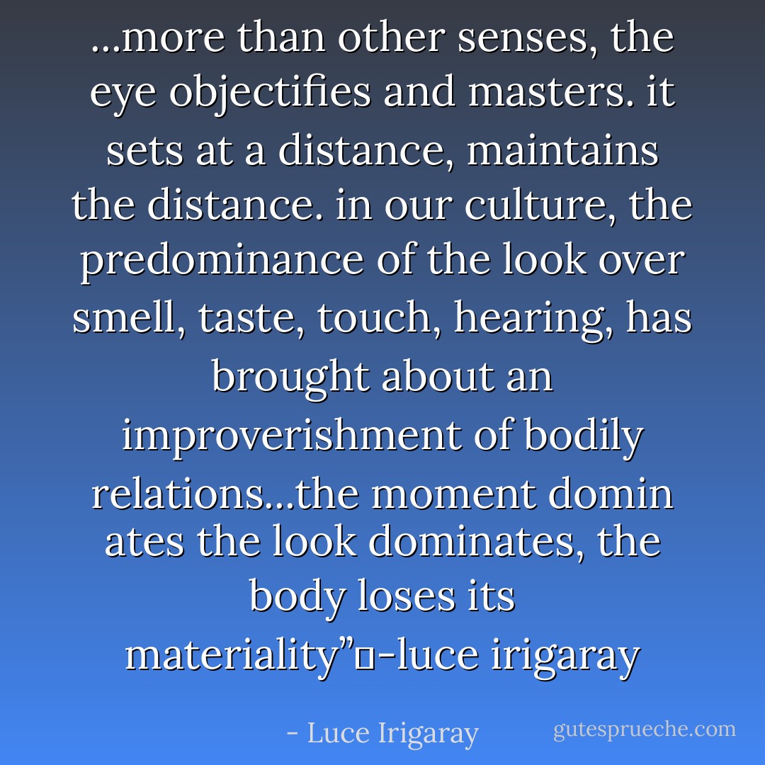 ...more than other senses, the eye objectifies and masters. it sets at a distance, maintains the distance. in our culture, the predominance of the look over smell, taste, touch, hearing, has brought about an improverishment of bodily relations...the moment domin ates the look dominates, the body loses its materiality”	-luce irigaray - Luce Irigaray