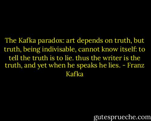The Kafka paradox: art depends on truth, but truth, being indivisable, cannot know itself: to tell the truth is to lie. thus the writer is the truth, and yet when he speaks he lies. - Franz Kafka