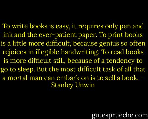 To write books is easy, it requires only pen and ink and the ever-patient paper. To print books is a little more difficult, because genius so often rejoices in illegible handwriting. To read books is more difficult still, because of a tendency to go to sleep. But the most difficult task of all that<br />a mortal man can embark on is to sell a book. - Stanley Unwin