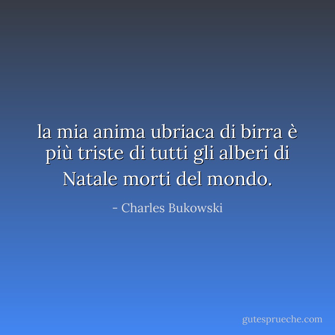 la mia anima ubriaca di birra è più triste di tutti gli alberi di Natale morti del mondo. - Charles Bukowski