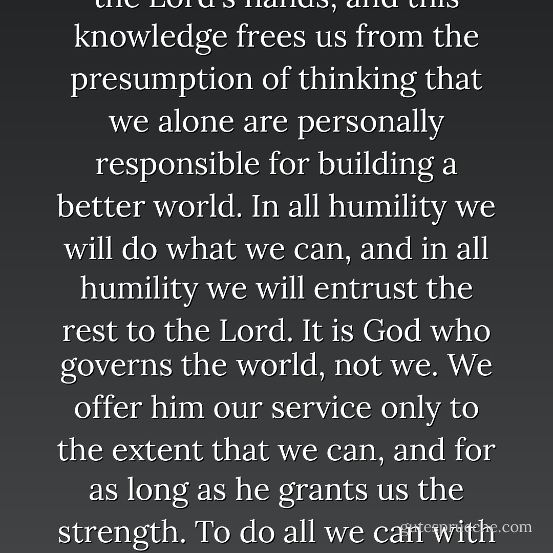 There are times when the burden of need and our own limitations might tempt us to become discouraged. But precisely then we are helped by the knowledge that, in the end, we are only instruments in the Lord's hands; and this knowledge frees us from the presumption of thinking that we alone are personally responsible for building a better world. In all humility we will do what we can, and in all humility we will entrust the rest to the Lord. It is God who governs the world, not we. We offer him our service only to the extent that we can, and for as long as he grants us the strength. To do all we can with what strength we have, however, is the task which keeps the good servant of Jesus Christ always at work: “The love of Christ urges us on” (2 Cor 5:14). - Pope Benedict XVI