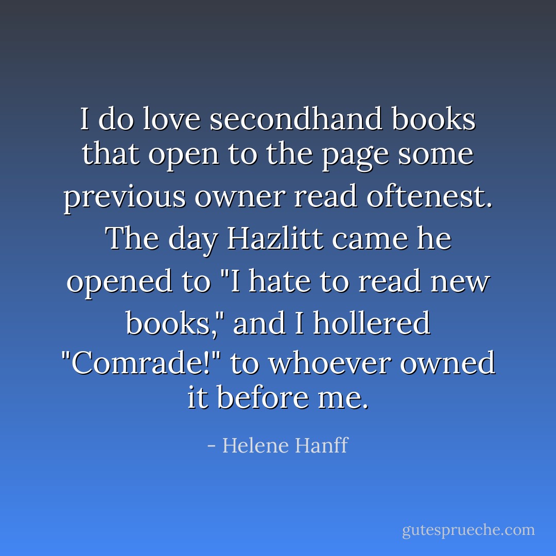 I do love secondhand books that open to the page some previous owner read oftenest. The day Hazlitt came he opened to "I hate to read new books," and I hollered "Comrade!" to whoever owned it before me. - Helene Hanff