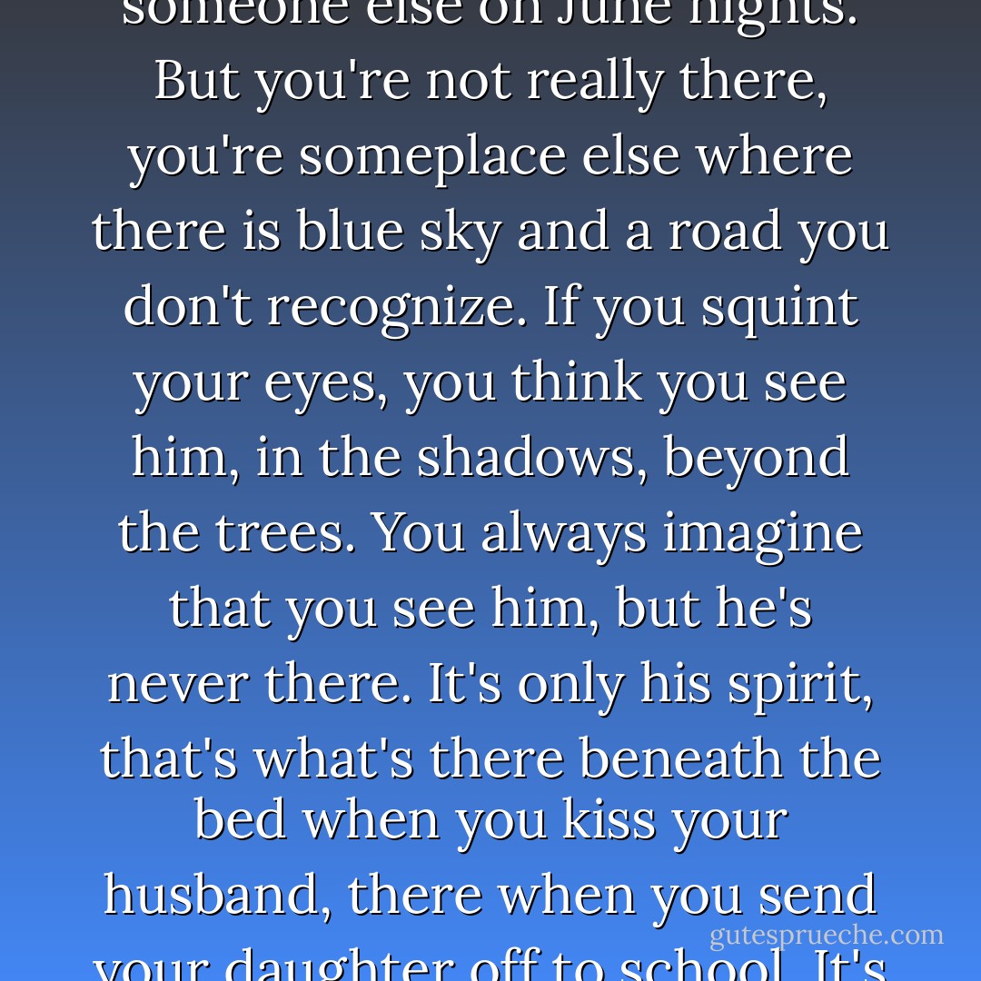 You build your world around someone, and then what happens when he disappears? Where do you go- into pieces, into atoms, into the arms of another man? You go shopping, you cook dinner, you work odd hours, you make love to someone else on June nights. But you're not really there, you're someplace else where there is blue sky and a road you don't recognize. If you squint your eyes, you think you see him, in the shadows, beyond the trees. You always imagine that you see him, but he's never there. It's only his spirit, that's what's there beneath the bed when you kiss your husband, there when you send your daughter off to school. It's in your coffee cup, your bathwater, your tears. Unfinished business always comes back to haunt you, and a man who swears he'll love you forever isn't finished with you until he's done. - Alice Hoffman