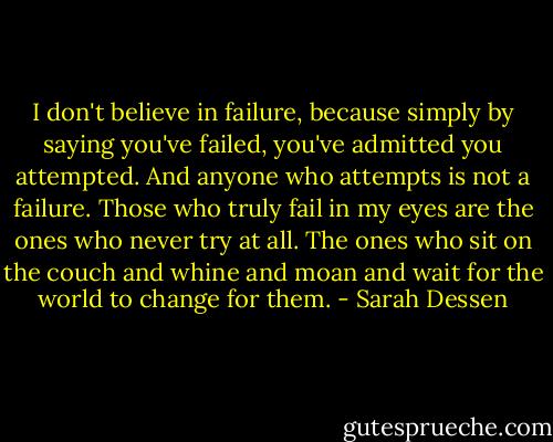 I don't believe in failure, because simply by saying you've failed, you've admitted you attempted. And anyone who attempts is not a failure. Those who truly fail in my eyes are the ones who never try at all. The ones who sit on the couch and whine and moan and wait for the world to change for them. - Sarah Dessen