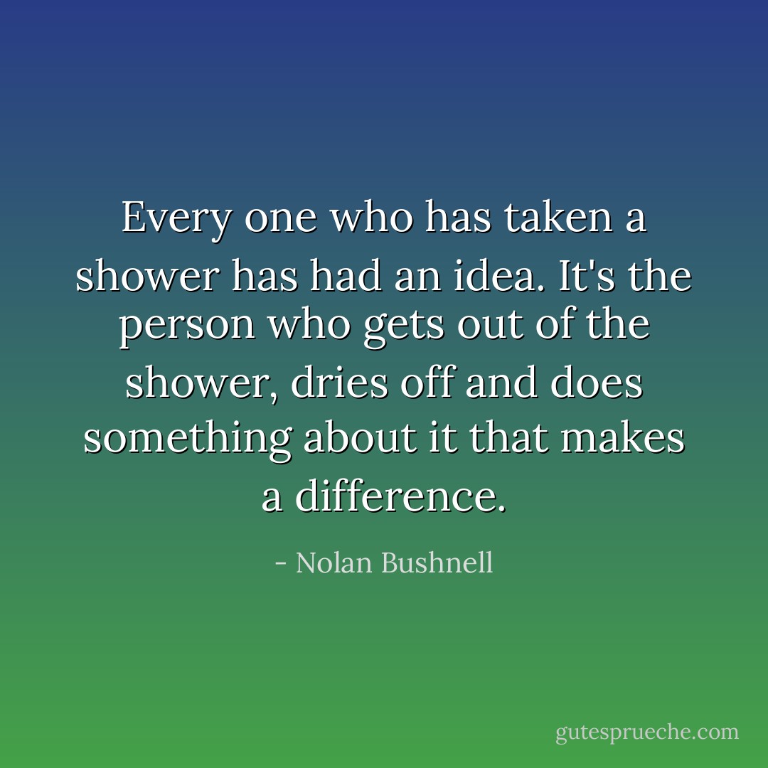 Every one who has taken a shower has had an idea. It's the person who gets out of the shower, dries off and does something about it that makes a difference. - Nolan Bushnell