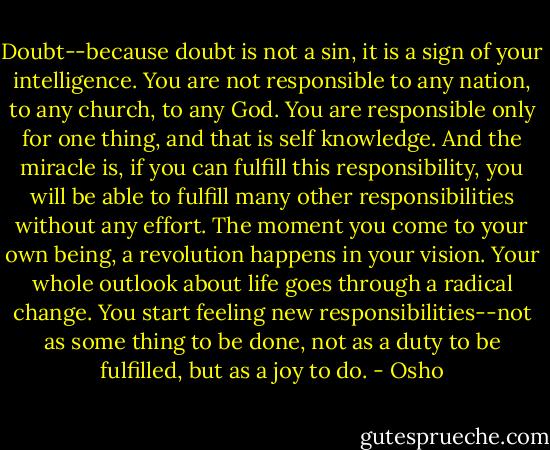 Doubt--because doubt is not a sin, it is a sign of your intelligence. You are not responsible to any nation, to any church, to any God. You are responsible only for one thing, and that is self knowledge. And the miracle is, if you can fulfill this responsibility, you will be able to fulfill many other responsibilities without any effort. The moment you come to your own being, a revolution happens in your vision. Your whole outlook about life goes through a radical change. You start feeling new responsibilities--not as some thing to be done, not as a duty to be fulfilled, but as a joy to do. - Osho