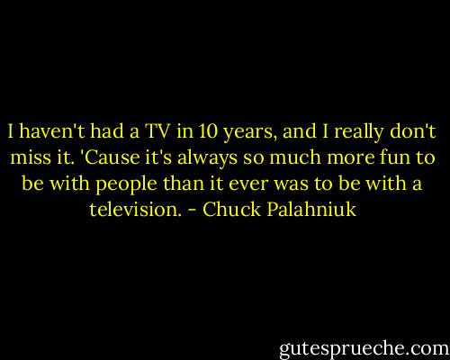 I haven't had a TV in 10 years, and I really don't miss it. 'Cause it's always so much more fun to be with people than it ever was to be with a television. - Chuck Palahniuk