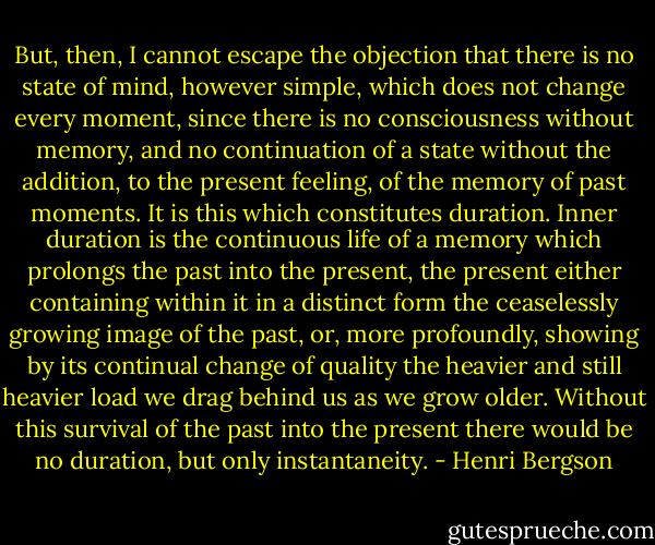 But, then, I cannot escape the objection that there is no state of mind, however simple, which does not change every moment, since there is no consciousness without memory, and no continuation of a state without the addition, to the present feeling, of the memory of past moments. It is this which constitutes duration. Inner duration is the continuous life of a memory which prolongs the past into the present, the present either containing within it in a distinct form the ceaselessly growing image of the past, or, more profoundly, showing by its continual change of quality the heavier and still heavier load we drag behind us as we grow older. Without this survival of the past into the present there would be no duration, but only instantaneity. - Henri Bergson