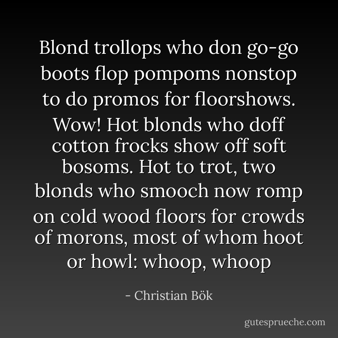 Blond trollops who don go-go boots flop pompoms nonstop to do promos for floorshows. Wow! Hot blonds who doff cotton frocks show off soft bosoms. Hot to trot, two blonds who smooch now romp on cold wood floors for crowds of morons, most of whom hoot or howl: whoop, whoop - Christian Bök