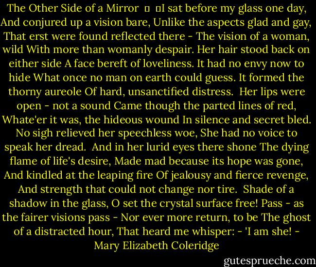 The Other Side of a Mirror<br /> 	<br /> 	I sat before my glass one day,<br />And conjured up a vision bare,<br />Unlike the aspects glad and gay,<br />That erst were found reflected there -<br />The vision of a woman, wild<br />With more than womanly despair.<br />Her hair stood back on either side<br />A face bereft of loveliness.<br />It had no envy now to hide<br />What once no man on earth could guess.<br />It formed the thorny aureole<br />Of hard, unsanctified distress.<br /><br />Her lips were open - not a sound<br />Came though the parted lines of red,<br />Whate'er it was, the hideous wound<br />In silence and secret bled.<br />No sigh relieved her speechless woe,<br />She had no voice to speak her dread.<br /><br />And in her lurid eyes there shone<br />The dying flame of life's desire,<br />Made mad because its hope was gone,<br />And kindled at the leaping fire<br />Of jealousy and fierce revenge,<br />And strength that could not change nor tire.<br /><br />Shade of a shadow in the glass,<br />O set the crystal surface free!<br />Pass - as the fairer visions pass -<br />Nor ever more return, to be<br />The ghost of a distracted hour,<br />That heard me whisper: - 'I am she! - Mary Elizabeth Coleridge