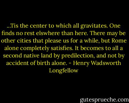 ...Tis the center to which all gravitates. One finds no rest elswhere than here. There may be other cities that please us for a while, but Rome alone completely satisfies. It becomes to all a second native land by predilection, and not by accident of birth alone. - Henry Wadsworth Longfellow