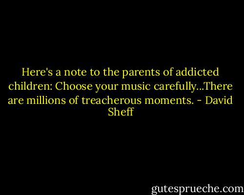 Here's a note to the parents of addicted children: Choose your music carefully...There are millions of treacherous moments. - David Sheff