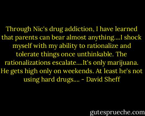 Through Nic's drug addiction, I have learned that parents can bear almost anything....I shock myself with my ability to rationalize and tolerate things once unthinkable. The rationalizations escalate....It's only marijuana. He gets high only on weekends. At least he's not using hard drugs.... - David Sheff