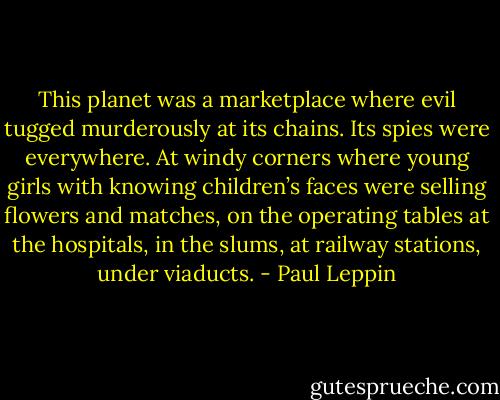 This planet was a marketplace where evil tugged murderously at its chains. Its spies were everywhere. At windy corners where young girls with knowing children’s faces were selling flowers and matches, on the operating tables at the hospitals, in the slums, at railway stations, under viaducts. - Paul Leppin