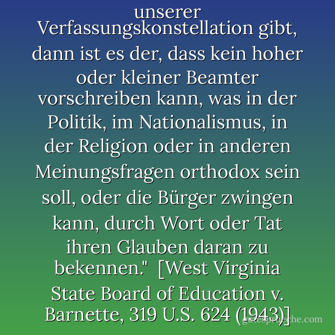 Wenn es einen Fixstern in unserer Verfassungskonstellation gibt, dann ist es der, dass kein hoher oder kleiner Beamter vorschreiben kann, was in der Politik, im Nationalismus, in der Religion oder in anderen Meinungsfragen orthodox sein soll, oder die Bürger zwingen kann, durch Wort oder Tat ihren Glauben daran zu bekennen."<br /><br />[<i>West Virginia State Board of Education v. Barnette</i>, 319 U.S. 624 (1943)] - Robert H. Jackson<