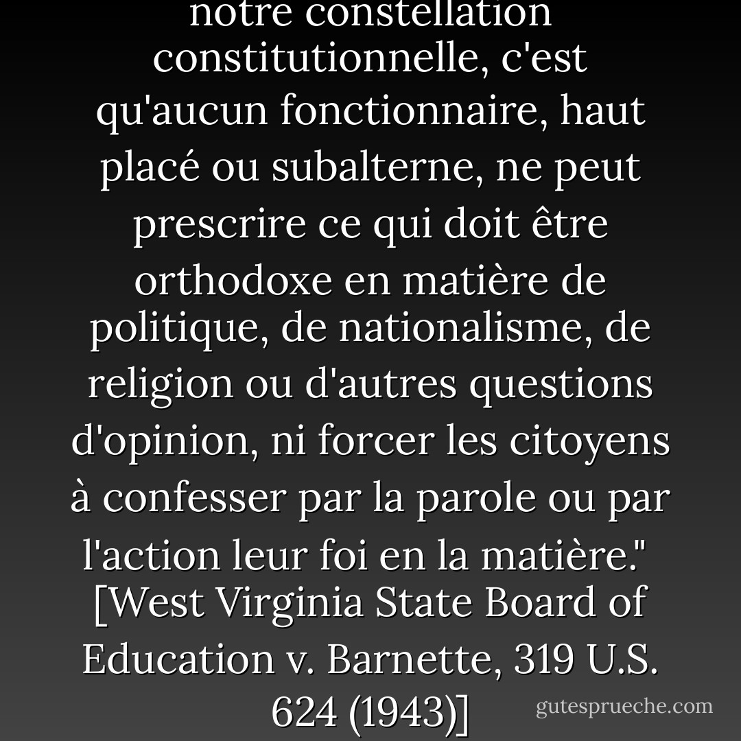 S'il existe une étoile fixe dans notre constellation constitutionnelle, c'est qu'aucun fonctionnaire, haut placé ou subalterne, ne peut prescrire ce qui doit être orthodoxe en matière de politique, de nationalisme, de religion ou d'autres questions d'opinion, ni forcer les citoyens à confesser par la parole ou par l'action leur foi en la matière."<br /><br />[<i>West Virginia State Board of Education v. Barnette</i>, 319 U.S. 624 (1943)] - Robert H. Jackson