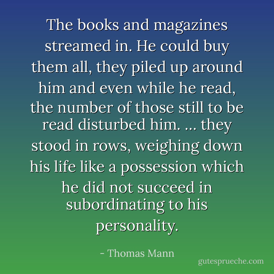 The books and magazines streamed in. He could buy them all, they piled up around him and even while he read, the number of those still to be read disturbed him. … they stood in rows, weighing down his life like a possession which he did not succeed in subordinating to his personality. - Thomas Mann