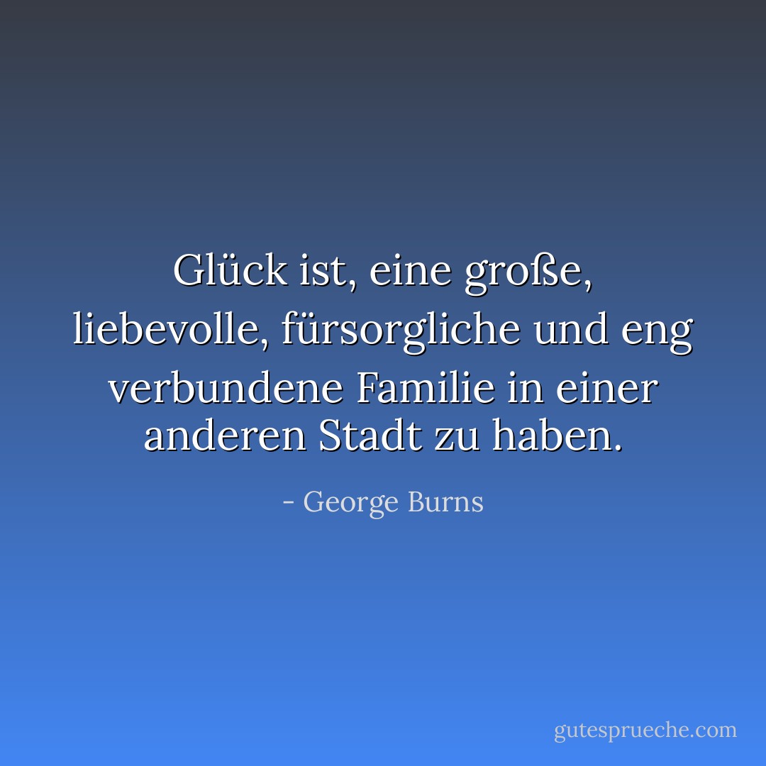 Glück ist, eine große, liebevolle, fürsorgliche und eng verbundene Familie in einer anderen Stadt zu haben. - George Burns<