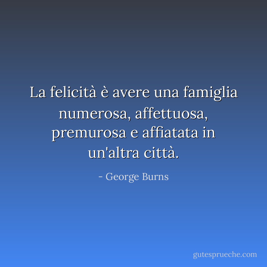 La felicità è avere una famiglia numerosa, affettuosa, premurosa e affiatata in un'altra città. - George Burns