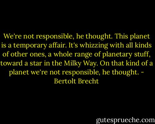 We're not responsible, he thought. This planet is a temporary affair. It's whizzing with all kinds of other ones, a whole range of planetary stuff, toward a star in the Milky Way. On that kind of a planet we're not responsible, he thought. - Bertolt Brecht