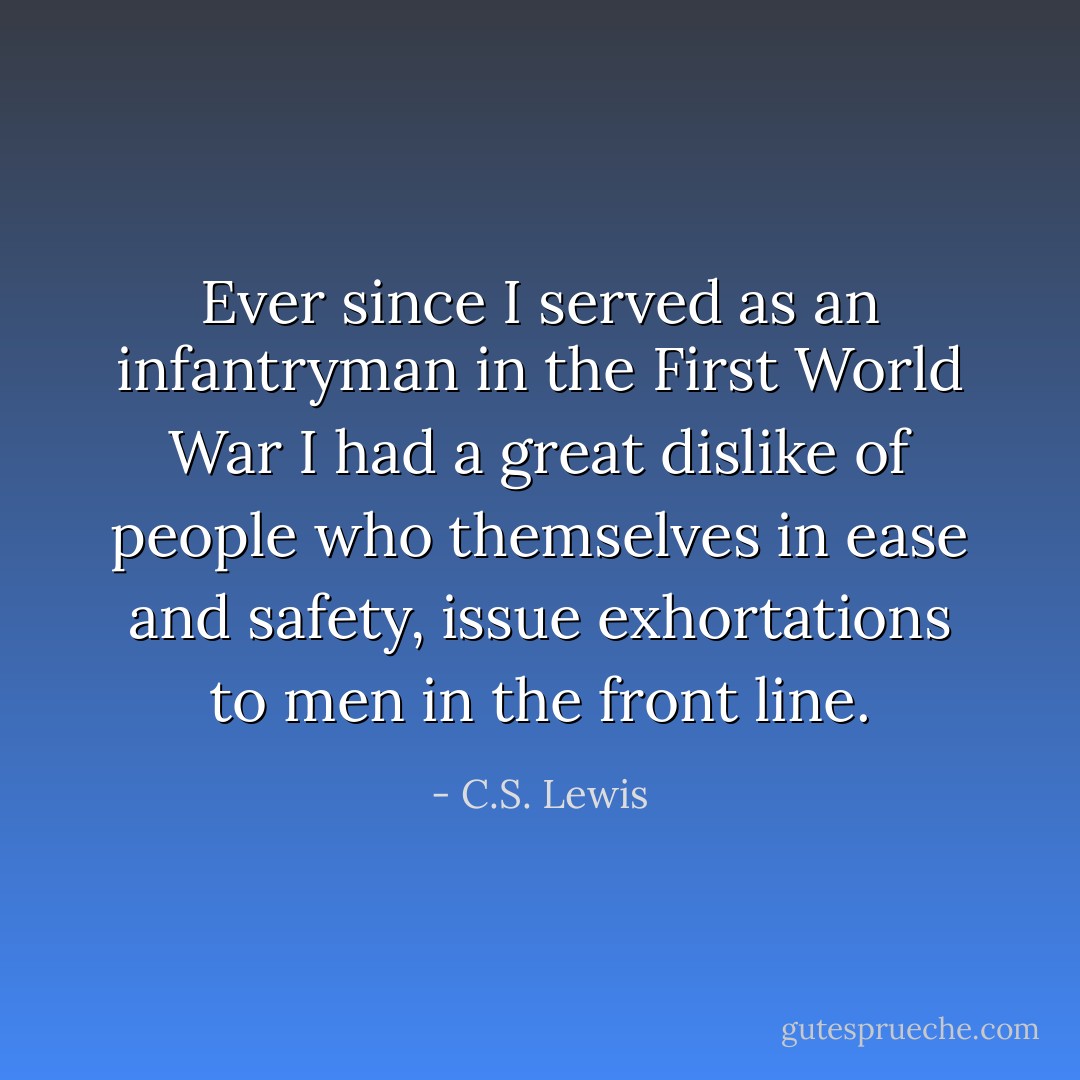 Ever since I served as an infantryman in the First World War I had a great dislike of people who themselves in ease and safety, issue exhortations to men in the front line. - C.S. Lewis