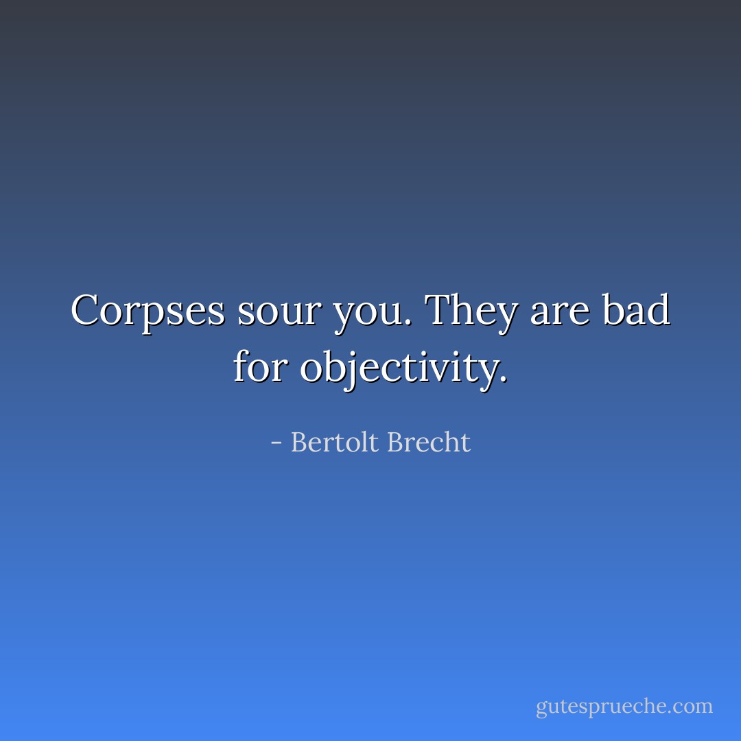Corpses sour you. They are bad for objectivity. - Bertolt Brecht