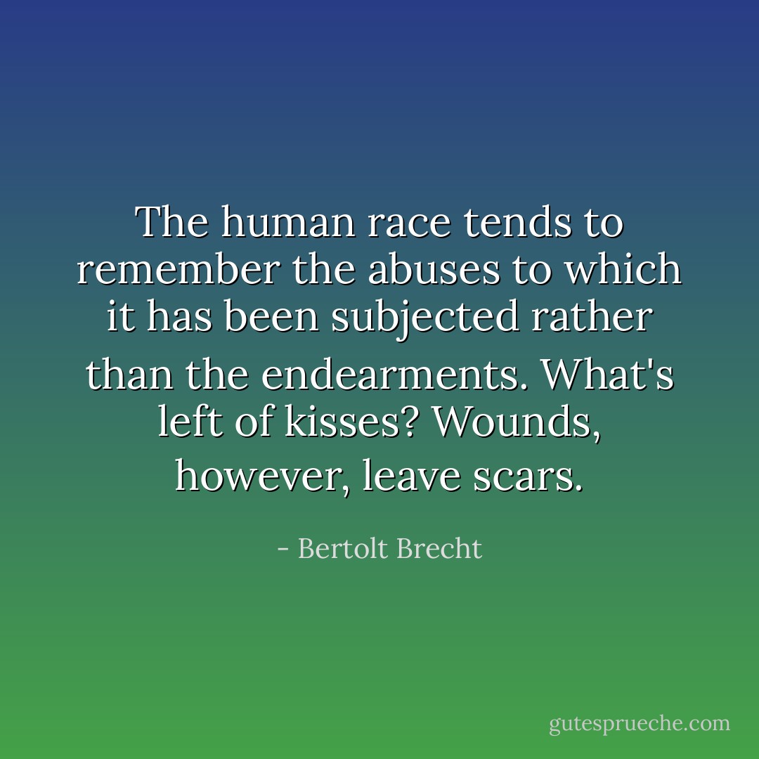 The human race tends to remember the abuses to which it has been subjected rather than the endearments. What's left of kisses? Wounds, however, leave scars. - Bertolt Brecht