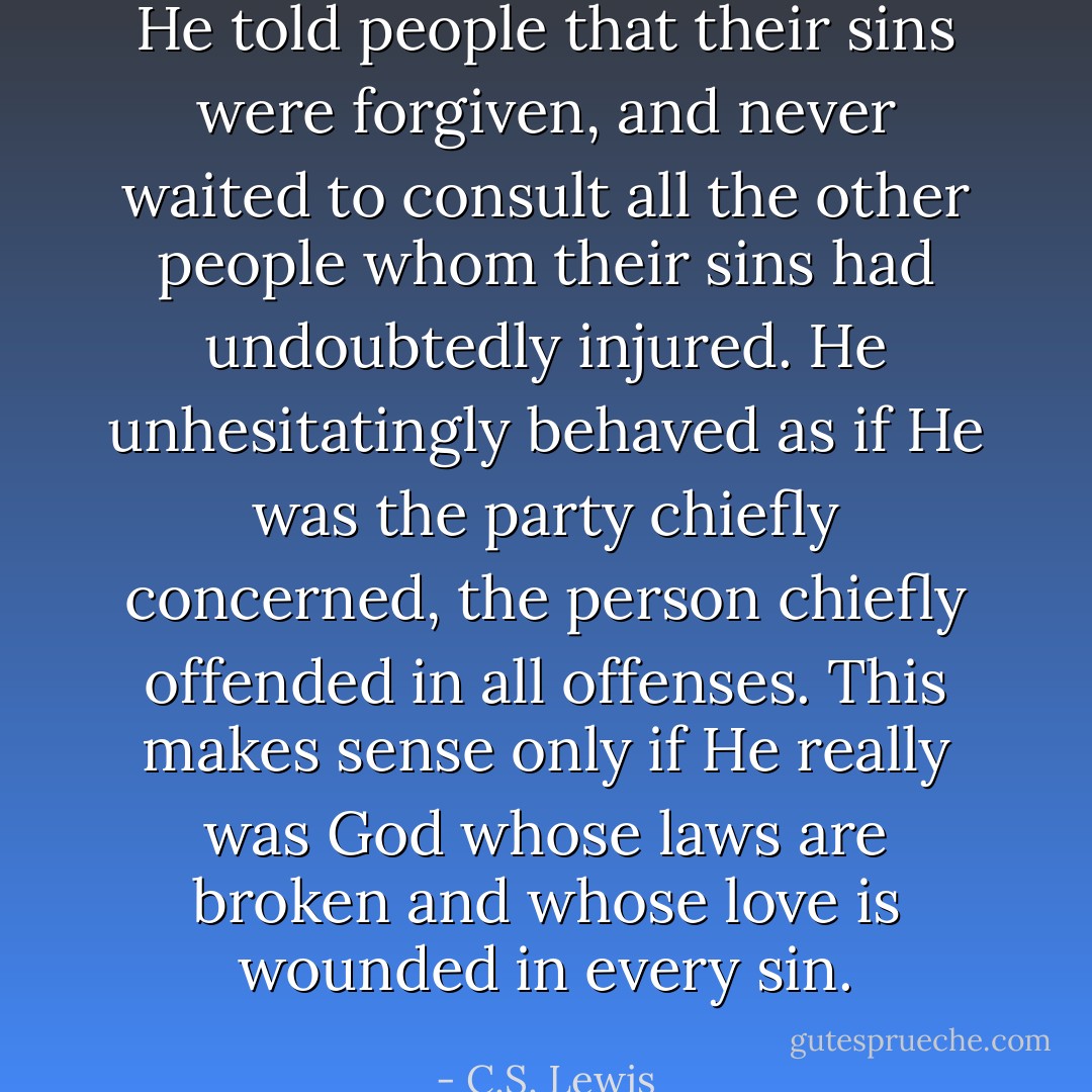 He told people that their sins were forgiven, and never waited to consult all the other people whom their sins had undoubtedly injured. He unhesitatingly behaved as if He was the party chiefly concerned, the person chiefly offended in all offenses. This makes sense only if He really was God whose laws are broken and whose love is wounded in every sin. - C.S. Lewis