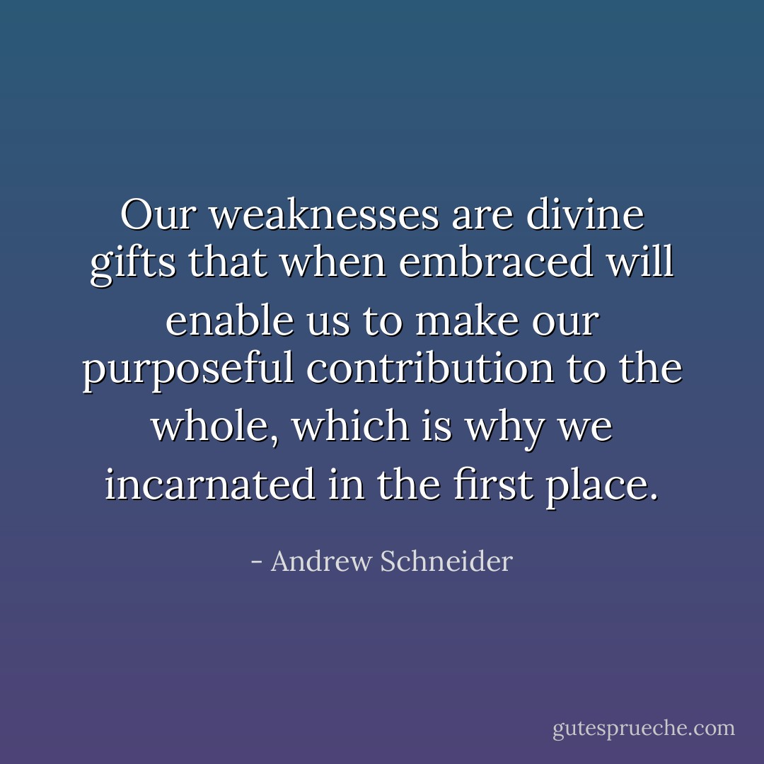 Our weaknesses are divine gifts that when embraced will enable us to make our purposeful contribution to the whole, which is why we incarnated in the first place. - Andrew Schneider